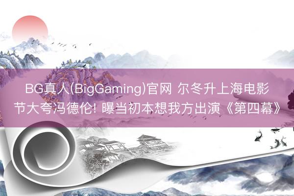 BG真人(BigGaming)官网 尔冬升上海电影节大夸冯德伦! 曝当初本想我方出演《第四幕》