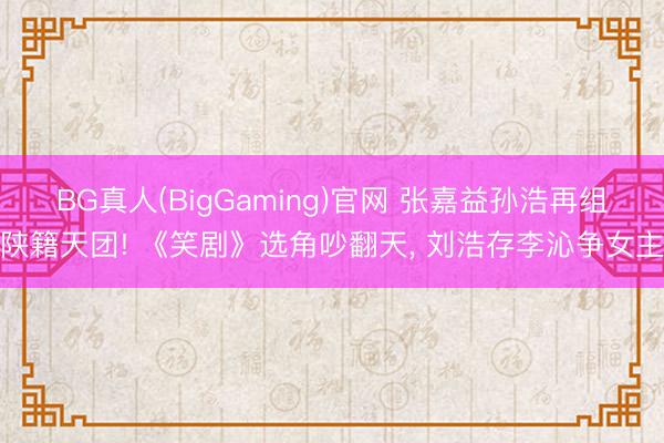 BG真人(BigGaming)官网 张嘉益孙浩再组陕籍天团! 《笑剧》选角吵翻天, 刘浩存李沁争女主