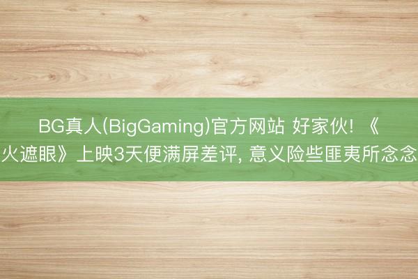 BG真人(BigGaming)官方网站 好家伙! 《火遮眼》上映3天便满屏差评, 意义险些匪夷所念念