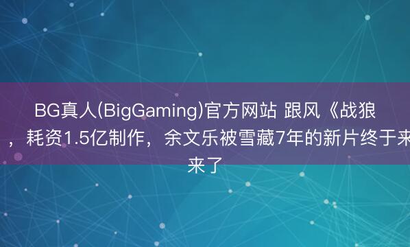 BG真人(BigGaming)官方网站 跟风《战狼2》，耗资1.5亿制作，余文乐被雪藏7年的新片终于来了