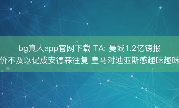 bg真人app官网下载 TA: 曼城1.2亿镑报价不及以促成安德森往复 皇马对迪亚斯感趣味趣味