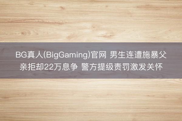 BG真人(BigGaming)官网 男生连遭施暴父亲拒却22万息争 警方提级责罚激发关怀