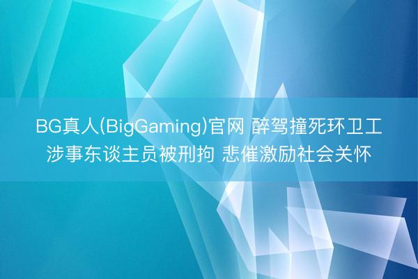 BG真人(BigGaming)官网 醉驾撞死环卫工涉事东谈主员被刑拘 悲催激励社会关怀