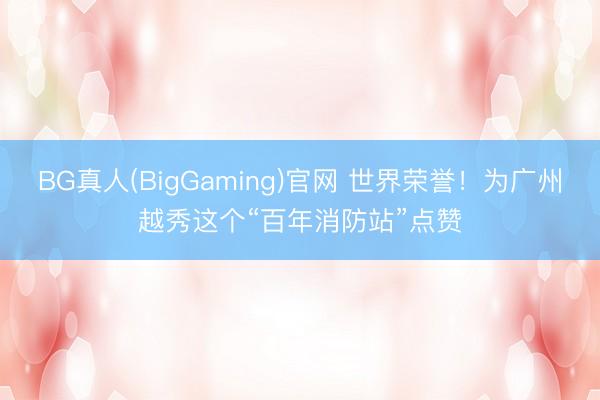 BG真人(BigGaming)官网 世界荣誉！为广州越秀这个“百年消防站”点赞