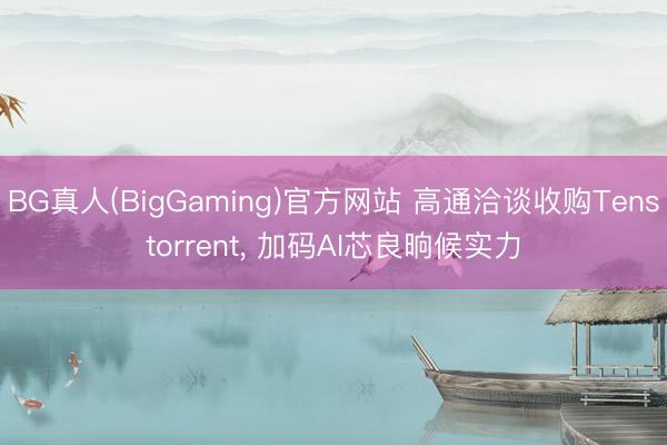 BG真人(BigGaming)官方网站 高通洽谈收购Tenstorrent, 加码AI芯良晌候实力