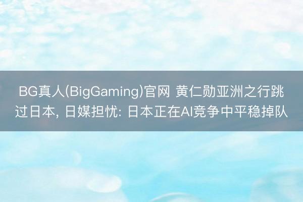 BG真人(BigGaming)官网 黄仁勋亚洲之行跳过日本, 日媒担忧: 日本正在AI竞争中平稳掉队