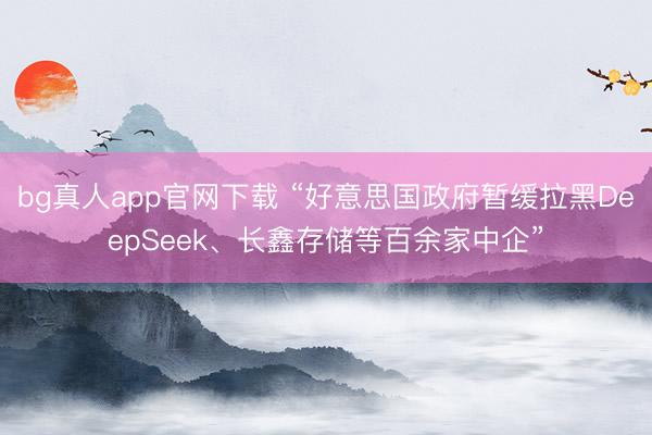 bg真人app官网下载 “好意思国政府暂缓拉黑DeepSeek、长鑫存储等百余家中企”