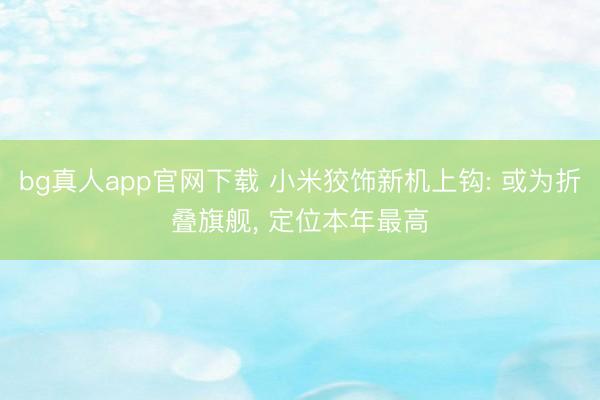 bg真人app官网下载 小米狡饰新机上钩: 或为折叠旗舰, 定位本年最高