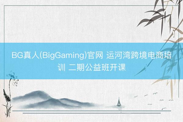 BG真人(BigGaming)官网 运河湾跨境电商培训 二期公益班开课