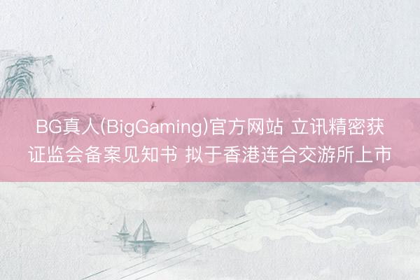 BG真人(BigGaming)官方网站 立讯精密获证监会备案见知书 拟于香港连合交游所上市