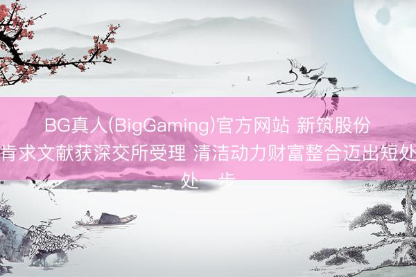 BG真人(BigGaming)官方网站 新筑股份重组肯求文献获深交所受理 清洁动力财富整合迈出短处一步