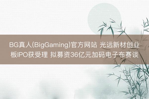 BG真人(BigGaming)官方网站 光远新材创业板IPO获受理 拟募资36亿元加码电子布赛谈