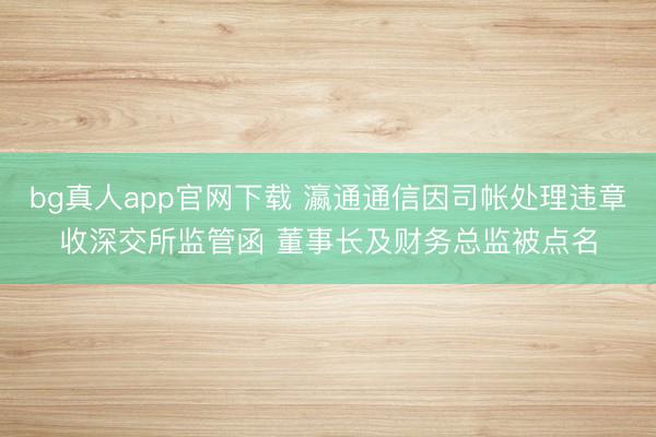 bg真人app官网下载 瀛通通信因司帐处理违章收深交所监管函 董事长及财务总监被点名