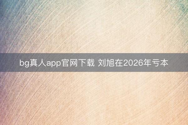 bg真人app官网下载 刘旭在2026年亏本