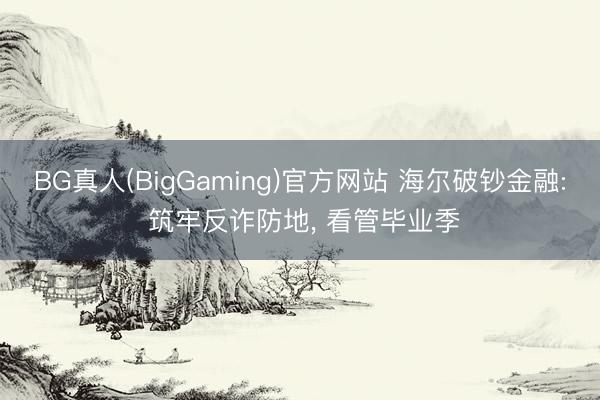 BG真人(BigGaming)官方网站 海尔破钞金融: 筑牢反诈防地, 看管毕业季