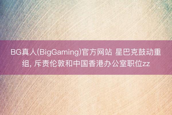 BG真人(BigGaming)官方网站 星巴克鼓动重组， 斥责伦敦和中国香港办公室职位zz